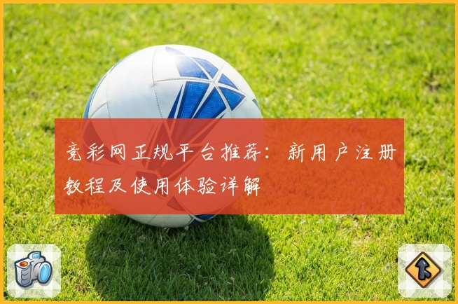 竞彩网正规平台推荐：新用户注册教程及使用体验详解