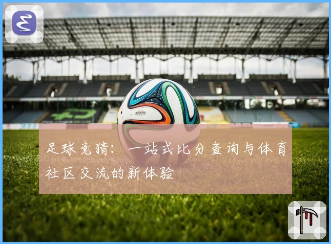 足球竞猜：一站式比分查询与体育社区交流的新体验