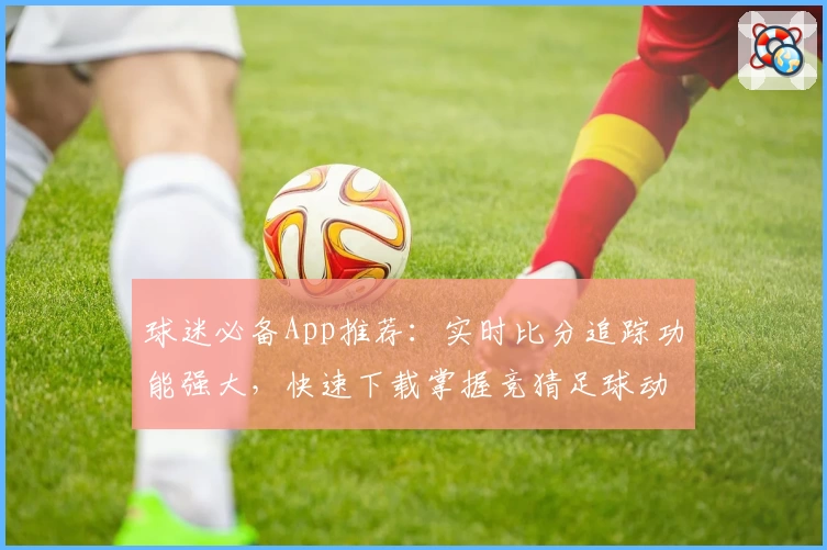 球迷必备App推荐:实时比分追踪功能强大,快速下载掌握竞猜足球动态