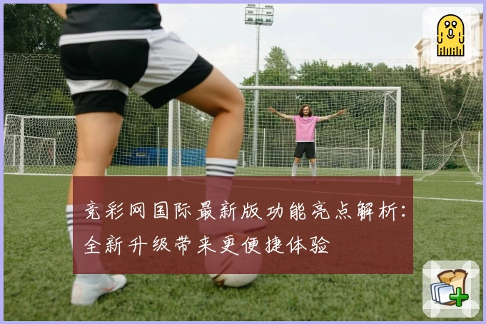 竞彩网国际最新版功能亮点解析：全新升级带来更便捷体验