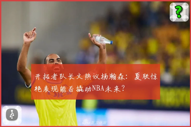 开拓者队长文热议杨瀚森：夏联惊艳表现能否撬动NBA未来？