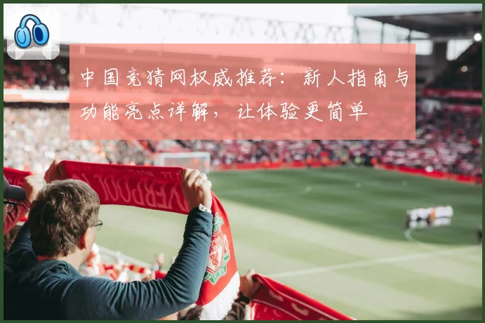 中国竞猜网权威推荐:新人指南与功能亮点详解,让体验更简单