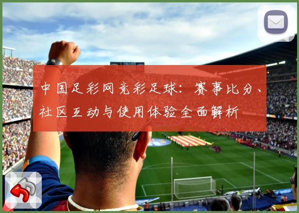 中国足彩网竞彩足球:赛事比分、社区互动与使用体验全面解析