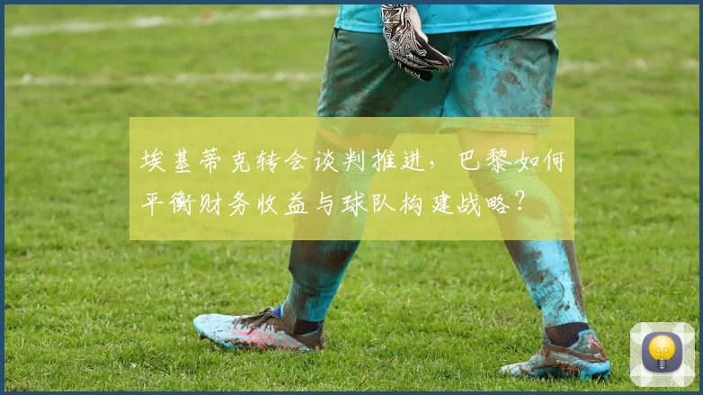 埃基蒂克转会谈判推进，巴黎如何平衡财务收益与球队构建战略？