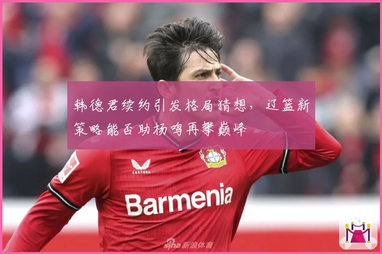 韩德君续约引发格局猜想，辽篮新策略能否助杨鸣再攀巅峰