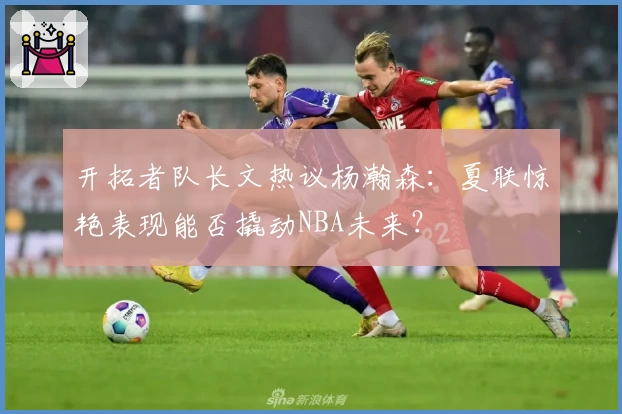 开拓者队长文热议杨瀚森：夏联惊艳表现能否撬动NBA未来？