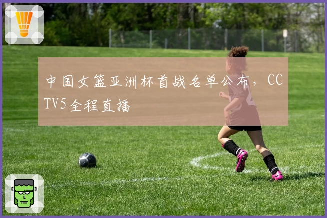 中国女篮亚洲杯首战名单公布，CCTV5全程直播