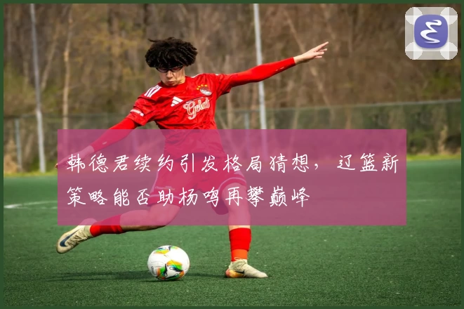韩德君续约引发格局猜想，辽篮新策略能否助杨鸣再攀巅峰