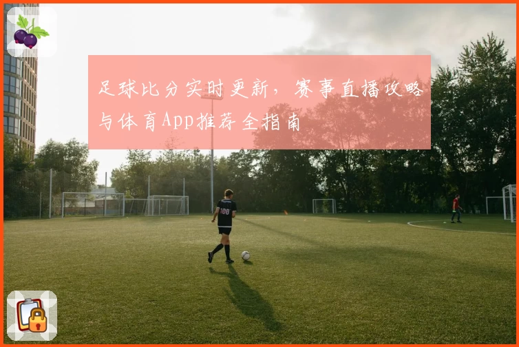足球比分实时更新,赛事直播攻略与体育App推荐全指南