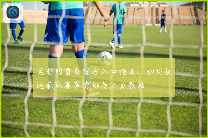 竞彩网首页官方入口指南：如何快速获取赛事资讯与比分数据