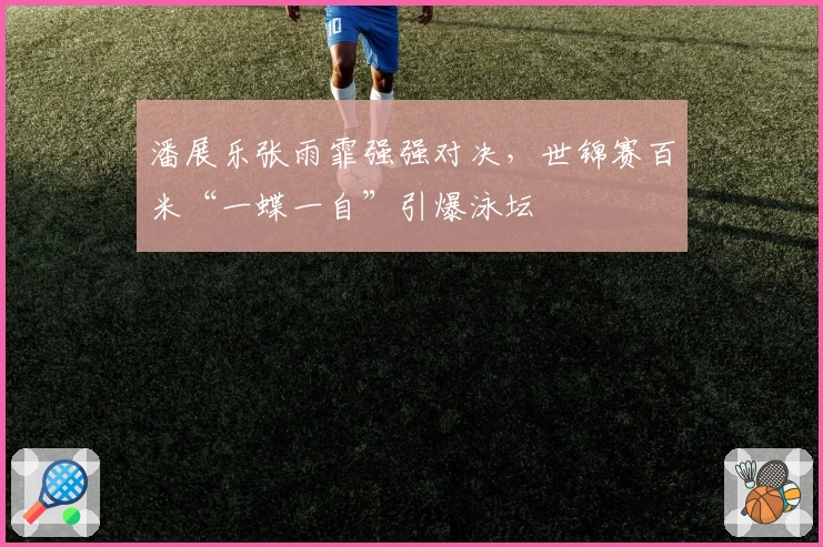 潘展乐张雨霏强强对决，世锦赛百米“一蝶一自”引爆泳坛