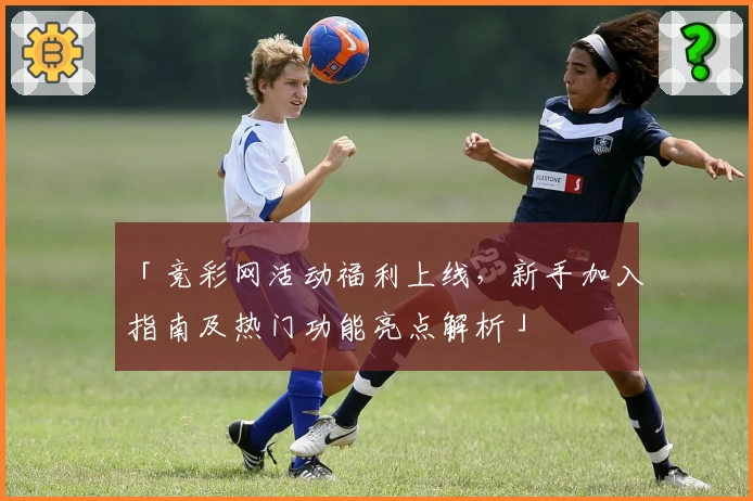 「竞彩网活动福利上线，新手加入指南及热门功能亮点解析」