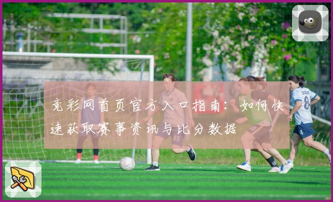 竞彩网首页官方入口指南：如何快速获取赛事资讯与比分数据
